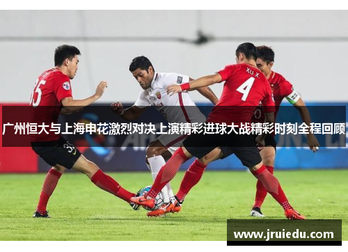广州恒大与上海申花激烈对决上演精彩进球大战精彩时刻全程回顾