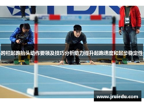 跨栏起跑抬头动作要领及技巧分析助力提升起跑速度和起步稳定性