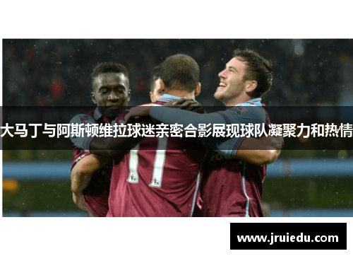 大马丁与阿斯顿维拉球迷亲密合影展现球队凝聚力和热情
